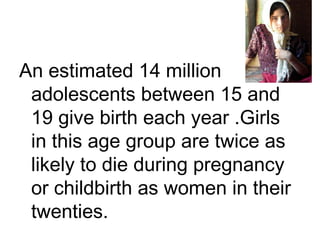 An estimated 14 million
adolescents between 15 and
19 give birth each year .Girls
in this age group are twice as
likely to die during pregnancy
or childbirth as women in their
twenties.
 