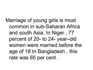 Marriage of young girls is most
common in sub-Saharan Africa
and south Asia. In Niger , 77
percent of 20- to 24- year–old
women were married before the
age of 18 In Bangladesh , this
rate was 65 per cent .
 