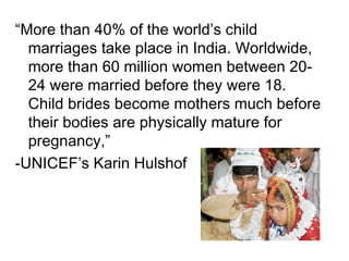 “More than 40% of the world’s child
marriages take place in India. Worldwide,
more than 60 million women between 20-
24 were married before they were 18.
Child brides become mothers much before
their bodies are physically mature for
pregnancy,”
-UNICEF’s Karin Hulshof
 