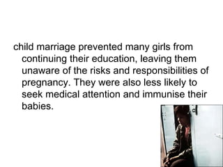 child marriage prevented many girls from
continuing their education, leaving them
unaware of the risks and responsibilities of
pregnancy. They were also less likely to
seek medical attention and immunise their
babies.
 