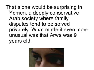 That alone would be surprising in
Yemen, a deeply conservative
Arab society where family
disputes tend to be solved
privately. What made it even more
unusual was that Arwa was 9
years old.
 