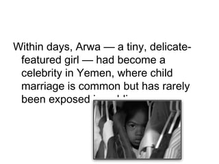 Within days, Arwa — a tiny, delicate-
featured girl — had become a
celebrity in Yemen, where child
marriage is common but has rarely
been exposed in public.
 