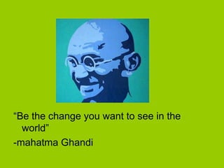 “Be the change you want to see in the
world”
-mahatma Ghandi
 
