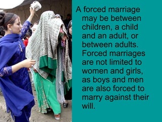 A forced marriage
may be between
children, a child
and an adult, or
between adults.
Forced marriages
are not limited to
women and girls,
as boys and men
are also forced to
marry against their
will.
 