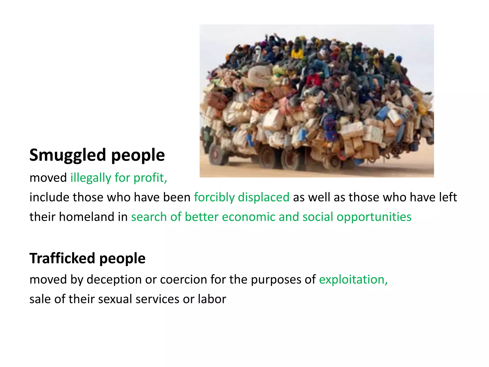 Smuggled people
moved illegally for profit,
include those who have been forcibly displaced as well as those who have left
their homeland in search of better economic and social opportunities
Trafficked people
moved by deception or coercion for the purposes of exploitation,
sale of their sexual services or labor
 