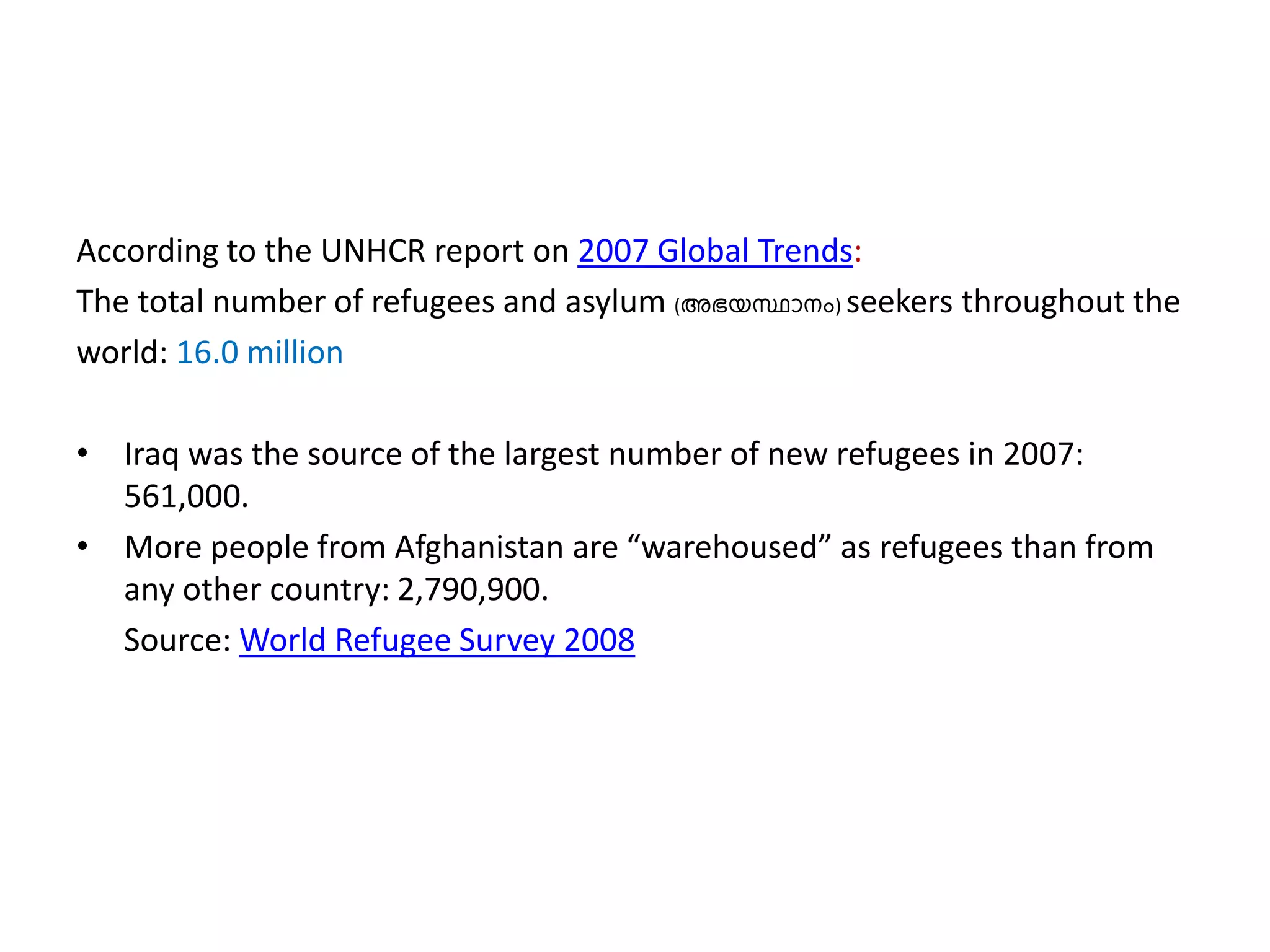According to the UNHCR report on 2007 Global Trends:
The total number of refugees and asylum (അഭയസ്ഥാനം) seekers throughout the
world: 16.0 million
• Iraq was the source of the largest number of new refugees in 2007:
561,000.
• More people from Afghanistan are “warehoused” as refugees than from
any other country: 2,790,900.
Source: World Refugee Survey 2008
 