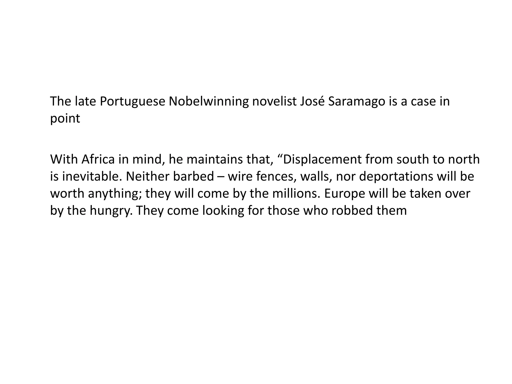 The late Portuguese Nobelwinning novelist José Saramago is a case in
point
With Africa in mind, he maintains that, “Displacement from south to north
is inevitable. Neither barbed – wire fences, walls, nor deportations will be
worth anything; they will come by the millions. Europe will be taken over
by the hungry. They come looking for those who robbed them
 