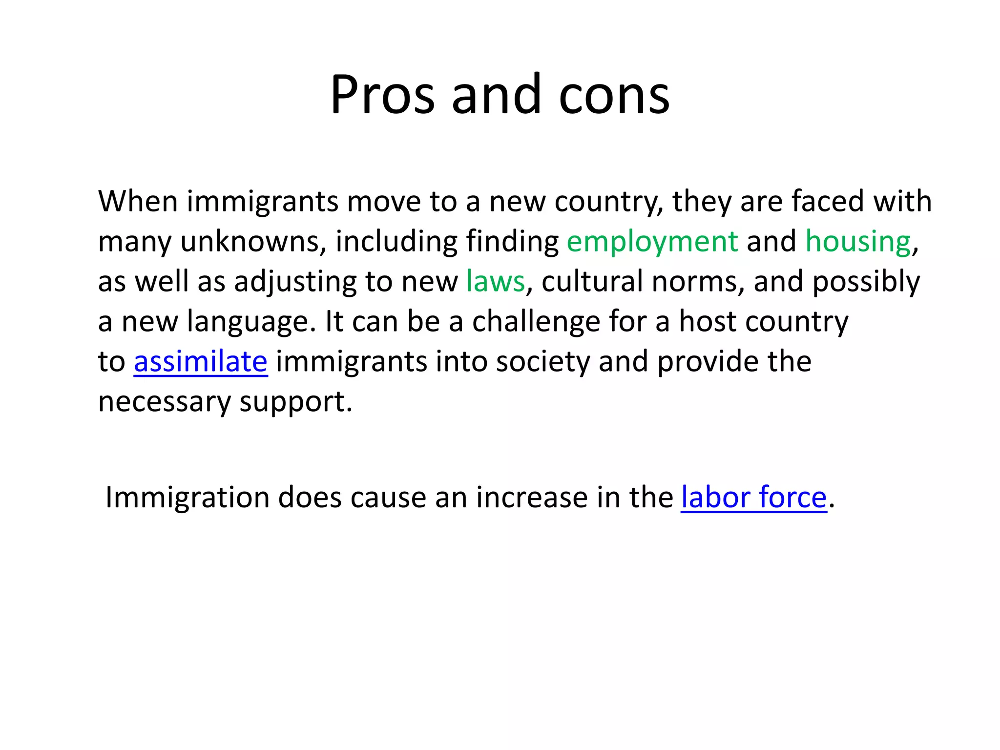 Pros and cons
When immigrants move to a new country, they are faced with
many unknowns, including finding employment and housing,
as well as adjusting to new laws, cultural norms, and possibly
a new language. It can be a challenge for a host country
to assimilate immigrants into society and provide the
necessary support.
Immigration does cause an increase in the labor force.
 
