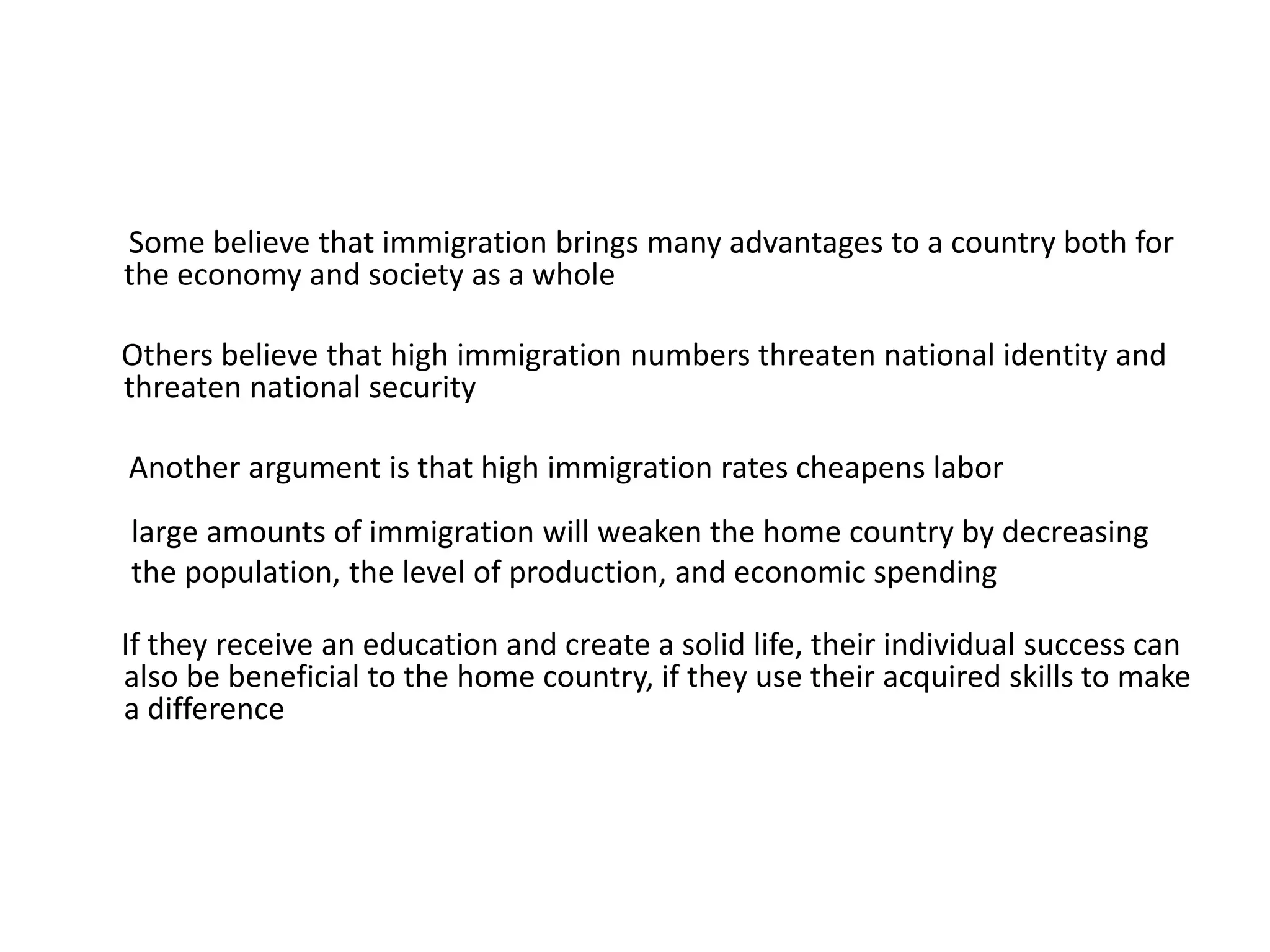 Some believe that immigration brings many advantages to a country both for
the economy and society as a whole
Others believe that high immigration numbers threaten national identity and
threaten national security
Another argument is that high immigration rates cheapens labor
large amounts of immigration will weaken the home country by decreasing
the population, the level of production, and economic spending
If they receive an education and create a solid life, their individual success can
also be beneficial to the home country, if they use their acquired skills to make
a difference
 
