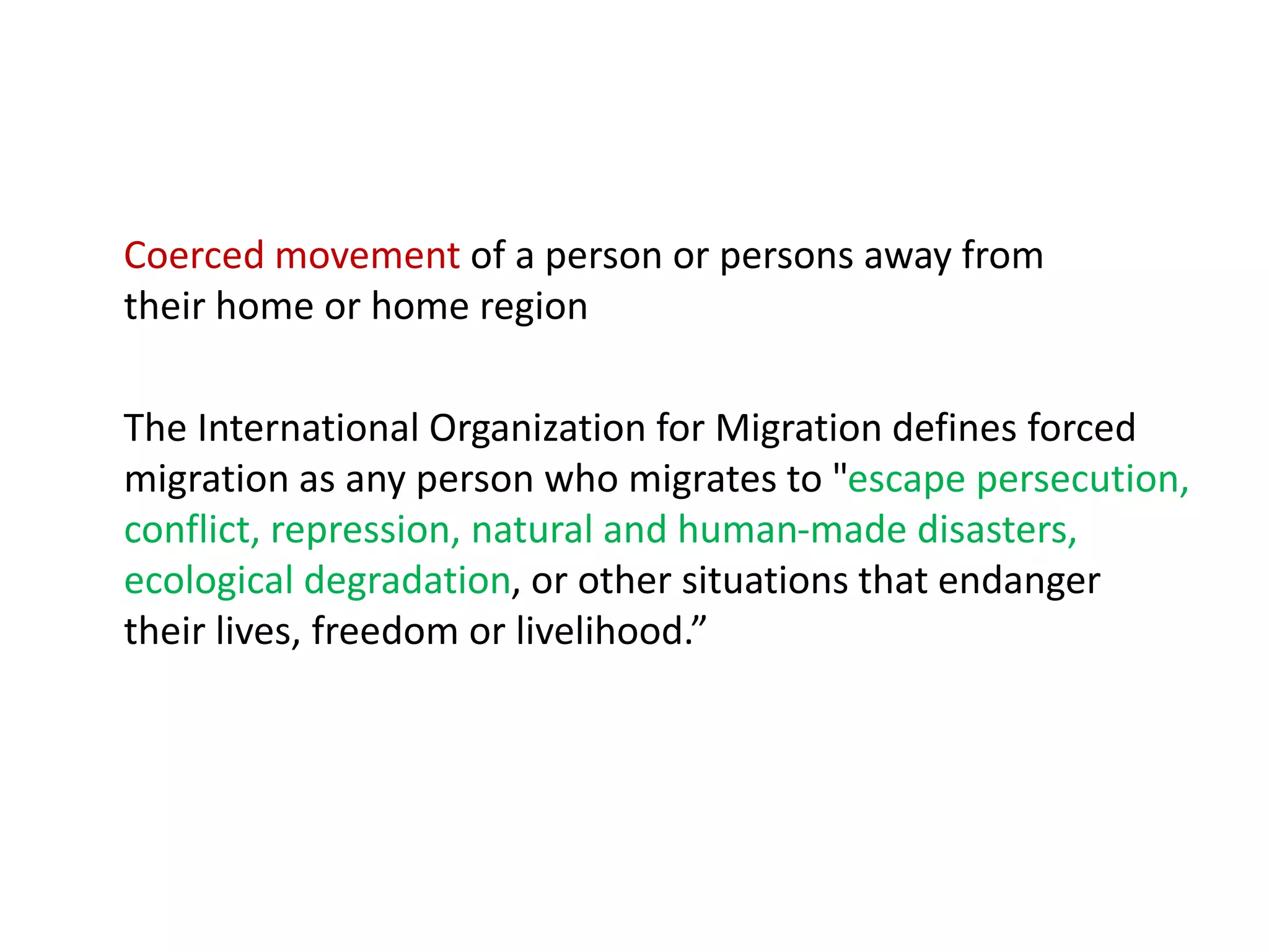 Coerced movement of a person or persons away from
their home or home region
The International Organization for Migration defines forced
migration as any person who migrates to "escape persecution,
conflict, repression, natural and human-made disasters,
ecological degradation, or other situations that endanger
their lives, freedom or livelihood.”
 
