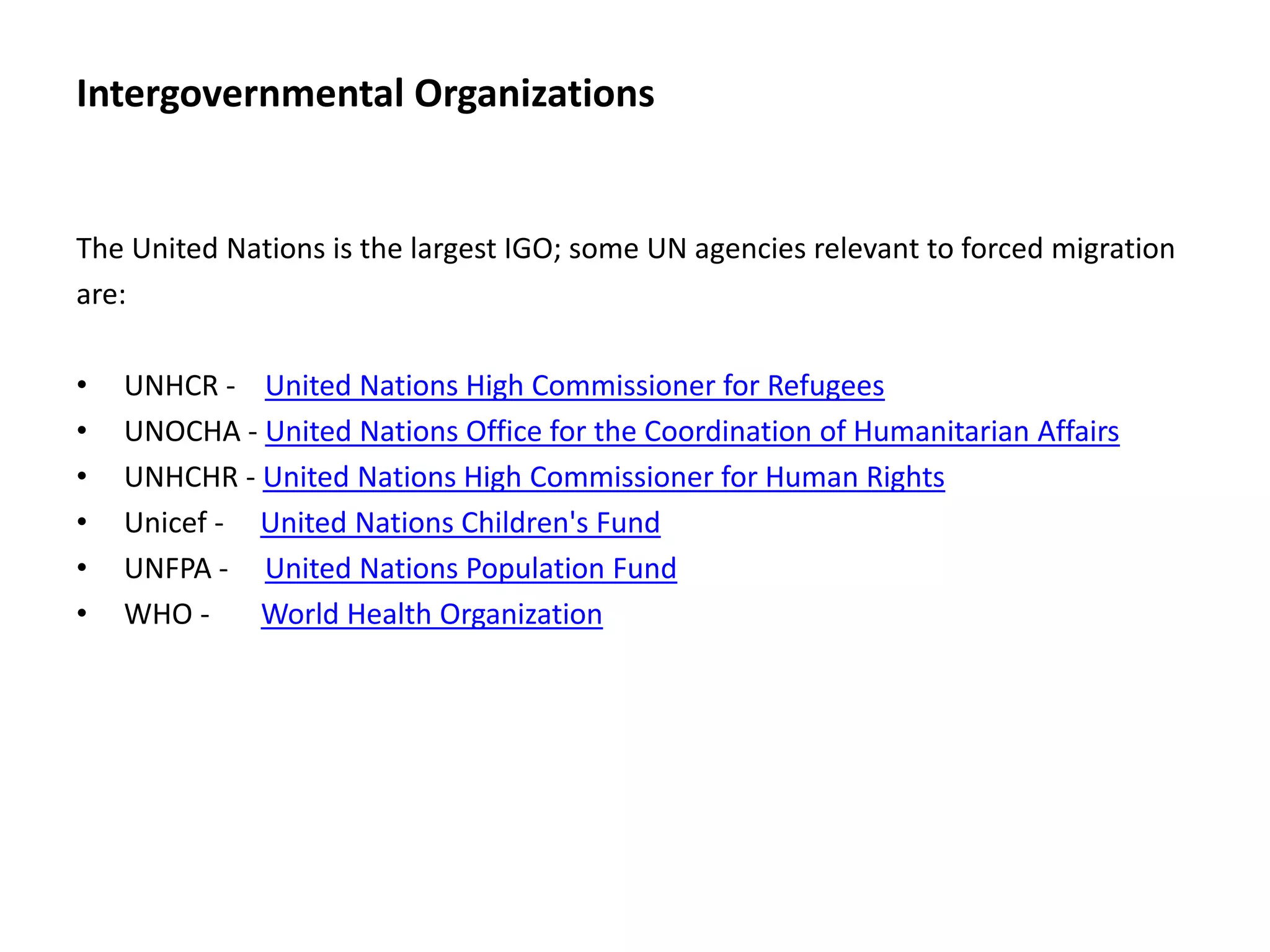 Intergovernmental Organizations
The United Nations is the largest IGO; some UN agencies relevant to forced migration
are:
• UNHCR - United Nations High Commissioner for Refugees
• UNOCHA - United Nations Office for the Coordination of Humanitarian Affairs
• UNHCHR - United Nations High Commissioner for Human Rights
• Unicef - United Nations Children's Fund
• UNFPA - United Nations Population Fund
• WHO - World Health Organization
 