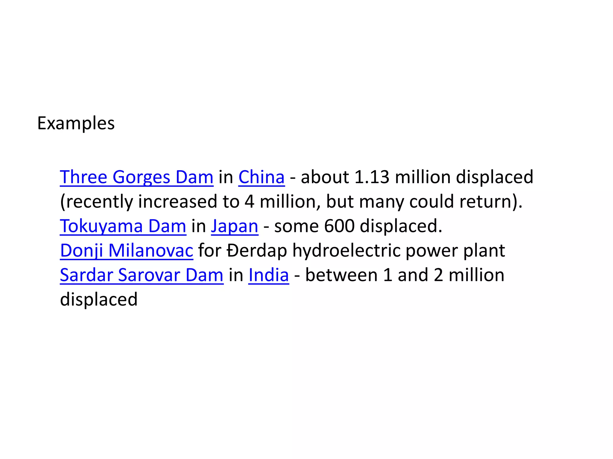 Examples
Three Gorges Dam in China - about 1.13 million displaced
(recently increased to 4 million, but many could return).
Tokuyama Dam in Japan - some 600 displaced.
Donji Milanovac for Đerdap hydroelectric power plant
Sardar Sarovar Dam in India - between 1 and 2 million
displaced
 