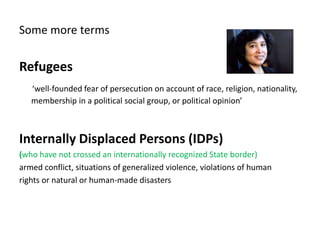 Some more terms
Refugees
‘well-founded fear of persecution on account of race, religion, nationality,
membership in a political social group, or political opinion’
Internally Displaced Persons (IDPs)
(who have not crossed an internationally recognized State border)
armed conflict, situations of generalized violence, violations of human
rights or natural or human-made disasters
 
