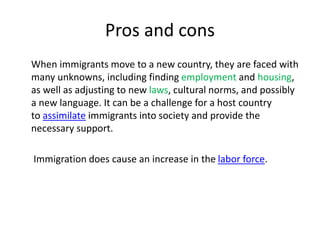Pros and cons
When immigrants move to a new country, they are faced with
many unknowns, including finding employment and housing,
as well as adjusting to new laws, cultural norms, and possibly
a new language. It can be a challenge for a host country
to assimilate immigrants into society and provide the
necessary support.
Immigration does cause an increase in the labor force.
 