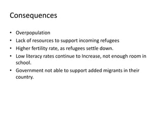 Consequences
• Overpopulation
• Lack of resources to support incoming refugees
• Higher fertility rate, as refugees settle down.
• Low literacy rates continue to Increase, not enough room in
school.
• Government not able to support added migrants in their
country.
 