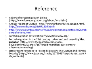 Reference
• Report of forced migration online
(http://www.forcedmigration.org/about/whatisfm)
• Annual report of UNHCR ( http://www.unhcr.org/47a316182.html,
http://www.unhcr.org/51c071816.html)
• http://www.columbia.edu/itc/hs/pubhealth/modules/forcedMigrati
on/definitions.html
• Forced migration review (http://www.fmreview.org/)
• Forced migration in the 21st century: urbanised and unending’the
guardian (http://www.theguardian.com/global-
development/2012/oct/16/forced-migration-21st-century-
urbanised-unending)
• Jstore ‘From Refugees to Forced Migration: The UNHCR and Human
Security’(http://www.jstor.org/stable/2676049?seq=1#page_scan_t
ab_contents)
 