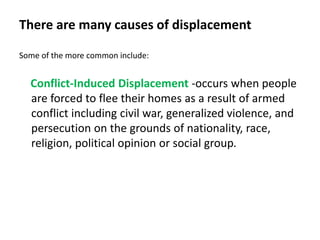 There are many causes of displacement
Some of the more common include:
Conflict-Induced Displacement -occurs when people
are forced to flee their homes as a result of armed
conflict including civil war, generalized violence, and
persecution on the grounds of nationality, race,
religion, political opinion or social group.
 