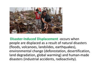 Disaster-Induced Displacement -occurs when
people are displaced as a result of natural disasters
(floods, volcanoes, landslides, earthquakes),
environmental change (deforestation, desertification,
land degradation, global warming) and human-made
disasters (industrial accidents, radioactivity).
 