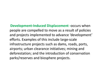 Development-Induced Displacement -occurs when
people are compelled to move as a result of policies
and projects implemented to advance ‘development’
efforts. Examples of this include large-scale
infrastructure projects such as dams, roads, ports,
airports; urban clearance initiatives; mining and
deforestation; and the introduction of conservation
parks/reserves and biosphere projects.
 