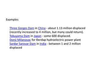 Examples
Three Gorges Dam in China - about 1.13 million displaced
(recently increased to 4 million, but many could return).
Tokuyama Dam in Japan - some 600 displaced.
Donji Milanovac for Đerdap hydroelectric power plant
Sardar Sarovar Dam in India - between 1 and 2 million
displaced
 