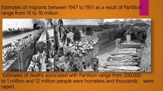 Estimates of migrants between 1947 to 1951 as a result of Partition
range from 10 to 18 million .
Estimates of deaths associated with Partition range from 200,000
to 1 million and 12 million people were homeless and thousands were
raped .
 