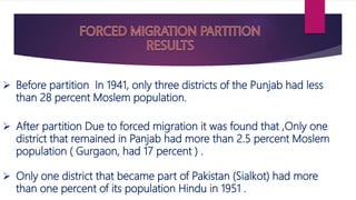  Before partition In 1941, only three districts of the Punjab had less
than 28 percent Moslem population.
 After partition Due to forced migration it was found that ,Only one
district that remained in Panjab had more than 2.5 percent Moslem
population ( Gurgaon, had 17 percent ) .
 Only one district that became part of Pakistan (Sialkot) had more
than one percent of its population Hindu in 1951 .
 