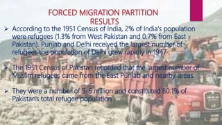  According to the 1951 Census of India, 2% of India's population
were refugees (1.3% from West Pakistan and 0.7% from East
Pakistan). Punjab and Delhi received the largest number of
refugees the population of Delhi grew rapidly in 1947 .
 The 1951 Census of Pakistan recorded that the largest number of
Muslim refugees came from the East Punjab and nearby areas.
 They were a number of 5-6 million and constituted 80.1% of
Pakistan's total refugee population .
 