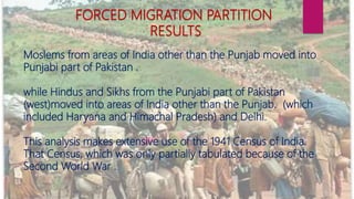 Moslems from areas of India other than the Punjab moved into
Punjabi part of Pakistan .
while Hindus and Sikhs from the Punjabi part of Pakistan
(west)moved into areas of India other than the Punjab. (which
included Haryana and Himachal Pradesh) and Delhi.
This analysis makes extensive use of the 1941 Census of India.
That Census, which was only partially tabulated because of the
Second World War .
FORCED MIGRATION PARTITION
RESULTS
 