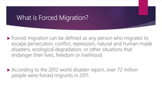 What is Forced Migration?
 Forced migration can be defined as any person who migrates to
escape persecution, conflict, repression, natural and human-made
disasters, ecological degradation, or other situations that
endanger their lives, freedom or livelihood.
 According to the 2012 world disaster report, over 72 million
people were forced migrants in 2011.
 