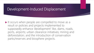Development-Induced Displacement
 It occurs when people are compelled to move as a
result or policies and projects implemented to
supposedly enhance ‘development’ like, dams, roads,
ports, airports; urban clearance initiatives; mining and
deforestation; and the introduction of conservation
parks/reserves and biosphere projects.
 