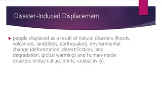 Disaster-Induced Displacement
 people displaced as a result of natural disasters (floods,
volcanoes, landslides, earthquakes), environmental
change (deforestation, desertification, land
degradation, global warming) and human-made
disasters (industrial accidents, radioactivity).
 