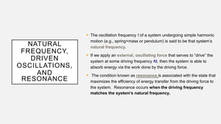 NATURAL
FREQUENCY,
DRIVEN
OSCILLATIONS,
AND
RESONANCE
 The oscillation frequency f of a system undergoing simple harmonic
motion (e.g., spring+mass or pendulum) is said to be that system’s
natural frequency.
 If we apply an external, oscillating force that serves to “drive” the
system at some driving frequency fd, then the system is able to
absorb energy via the work done by the driving force.
 The condition known as resonance is associated with the state that
maximizes the efficiency of energy transfer from the driving force to
the system. Resonance occurs when the driving frequency
matches the system’s natural frequency.
 