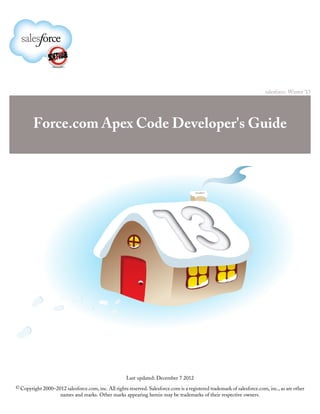 salesforce: Winter ’13




        Force.com Apex Code Developer's Guide




                                                      Last updated: December 7 2012
© Copyright 2000–2012 salesforce.com, inc. All rights reserved. Salesforce.com is a registered trademark of salesforce.com, inc., as are other
                     names and marks. Other marks appearing herein may be trademarks of their respective owners.
 