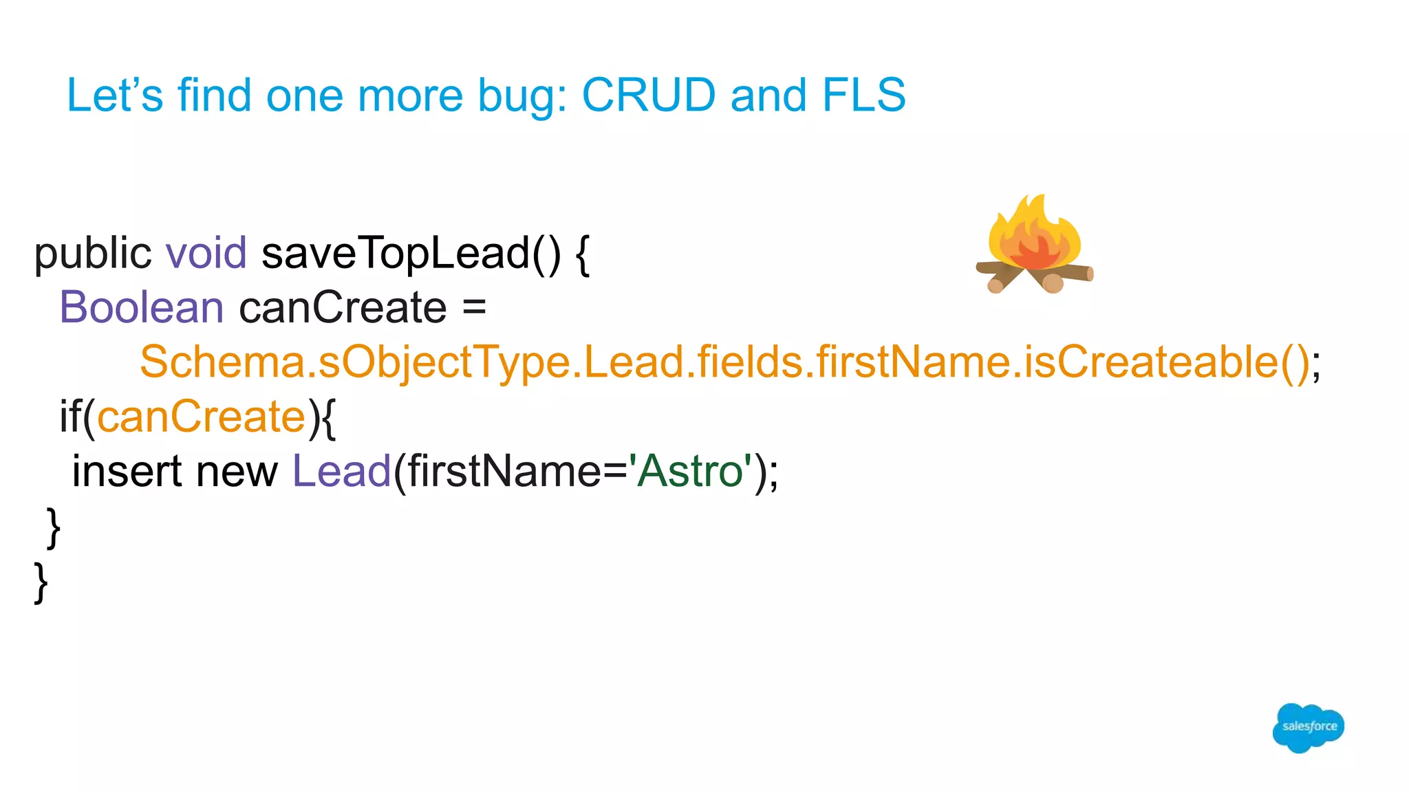 Let’s find one more bug: CRUD and FLS
public void saveTopLead() {
Boolean canCreate =
Schema.sObjectType.Lead.fields.firstName.isCreateable();
if(canCreate){
insert new Lead(firstName='Astro');
}
}
 