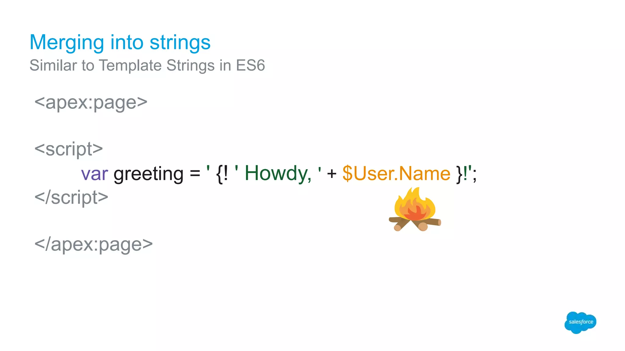 Merging into strings
Similar to Template Strings in ES6
<apex:page>
<script>
var greeting = ' {! ' Howdy, ' + $User.Name }!';
</script>
</apex:page>
 