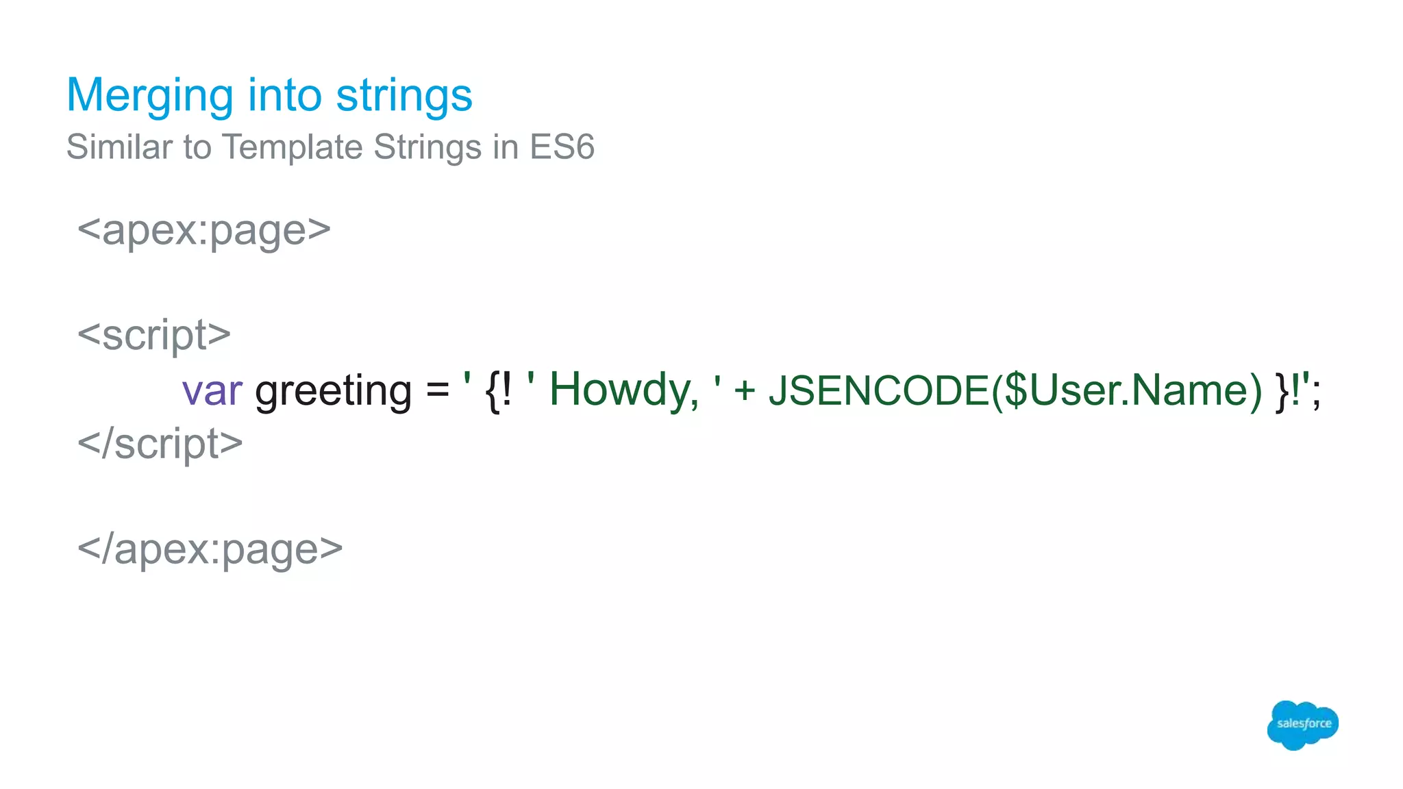 Merging into strings
Similar to Template Strings in ES6
<apex:page>
<script>
var greeting = ' {! ' Howdy, ' + JSENCODE($User.Name) }!';
</script>
</apex:page>
 