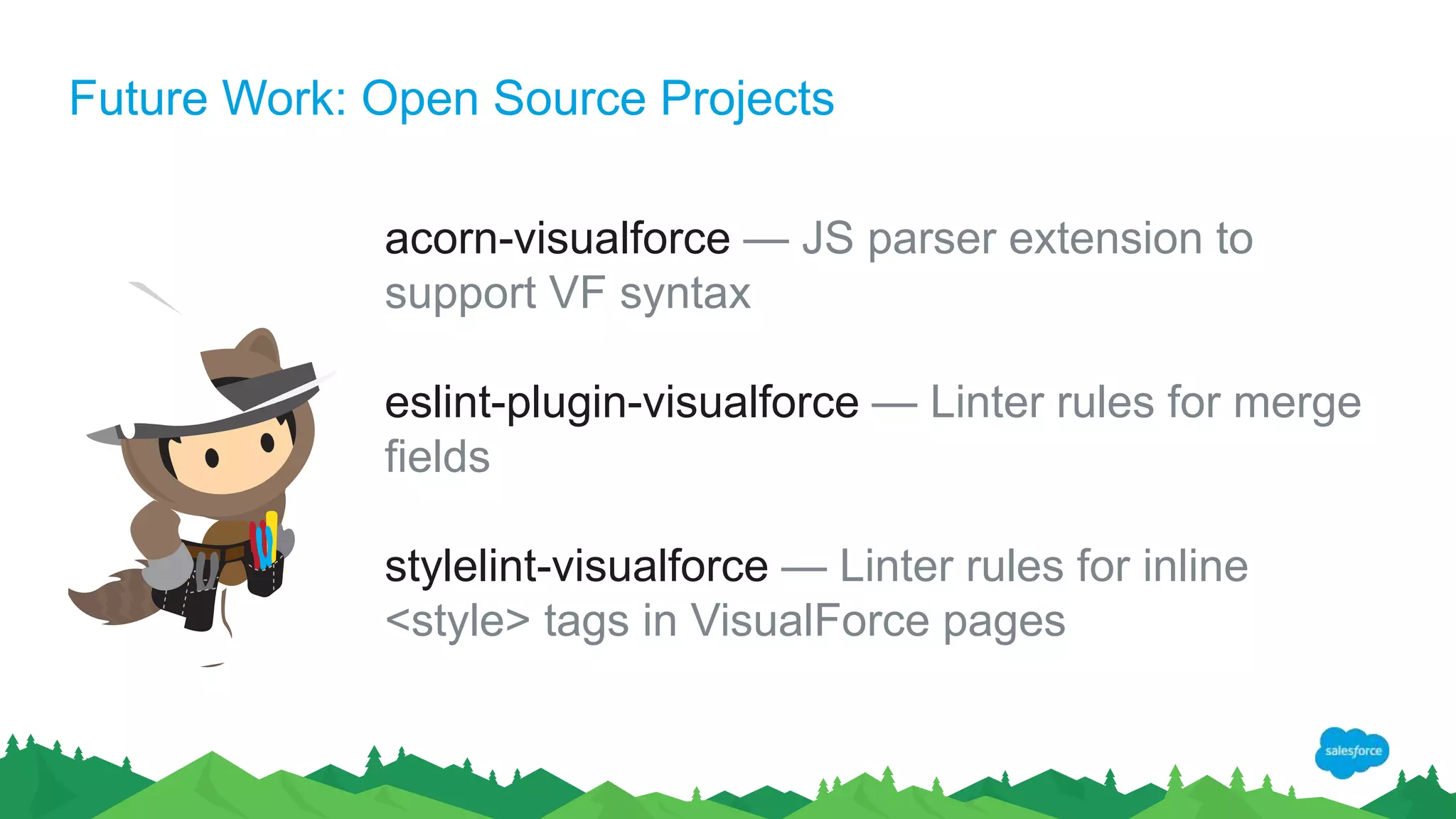 Future Work: Open Source Projects
acorn-visualforce — JS parser extension to
support VF syntax
eslint-plugin-visualforce — Linter rules for merge
fields
stylelint-visualforce — Linter rules for inline
<style> tags in VisualForce pages
 