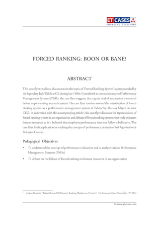 FORCED RANKING: BOON OR BANE?
This case flyer enables a discussion on the topic of ‘Forced Ranking System’ as propounded by
the legendary JackWelch at GE during late 1980s. Considered as a mixed measure of Performance
Management Systems (PMS), the case flyer suggests that a great deal of precaution is essential
before implementing any such system.The case flyer revolves around the introduction of forced
ranking system as a performance management system at Yahoo! by Marissa Mayer, its new
CEO. In coherence with the accompanying article1
, the case flyer discusses the repercussions of
forced ranking system in an organization and debates if forced ranking system even truly evaluates
human resources as it is believed that employee performance does not follow a bell curve. The
case flyer finds application in teaching the concept of ‘performance evaluation’ in Organizational
Behavior Course.
Pedagogical Objectives
• To understand the concept of performance evaluation and to analyze various Performance
Management Systems (PMSs)
• To debate on the fallout of forced ranking on human resources in an organization
ABSTRACT
© www.etcases.com
1
Joshua Brustein, “Yahoo’s Latest HR Disaster: Ranking Workers on A Curve”, The EconomicTimes, November 15th
2013
 