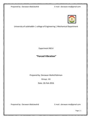 Prepared by : Darawan Abdulwahid E-mail : darawan.me@gmail.com
Prepared by : Darawan Abdulwahid E-mail : darawan.me@gmail.com
Page | 1
University of salahaddin | college of Engineering | Mechanical Department
Experiment NO.4
“Forced Vibration”
Prepared by :Darawan Wahid Rahman
Group : A1
Date: 26-Feb-2016
 