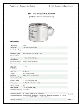 Prepared by : Darawan Abdulwahid E-mail : darawan.me@gmail.com
Prepared by : Darawan Abdulwahid E-mail : darawan.me@gmail.com
Page | 5
8230 - Force transducer IEPE, 110 mV/N
[Load cell : measure force procedure]
Specifications
 