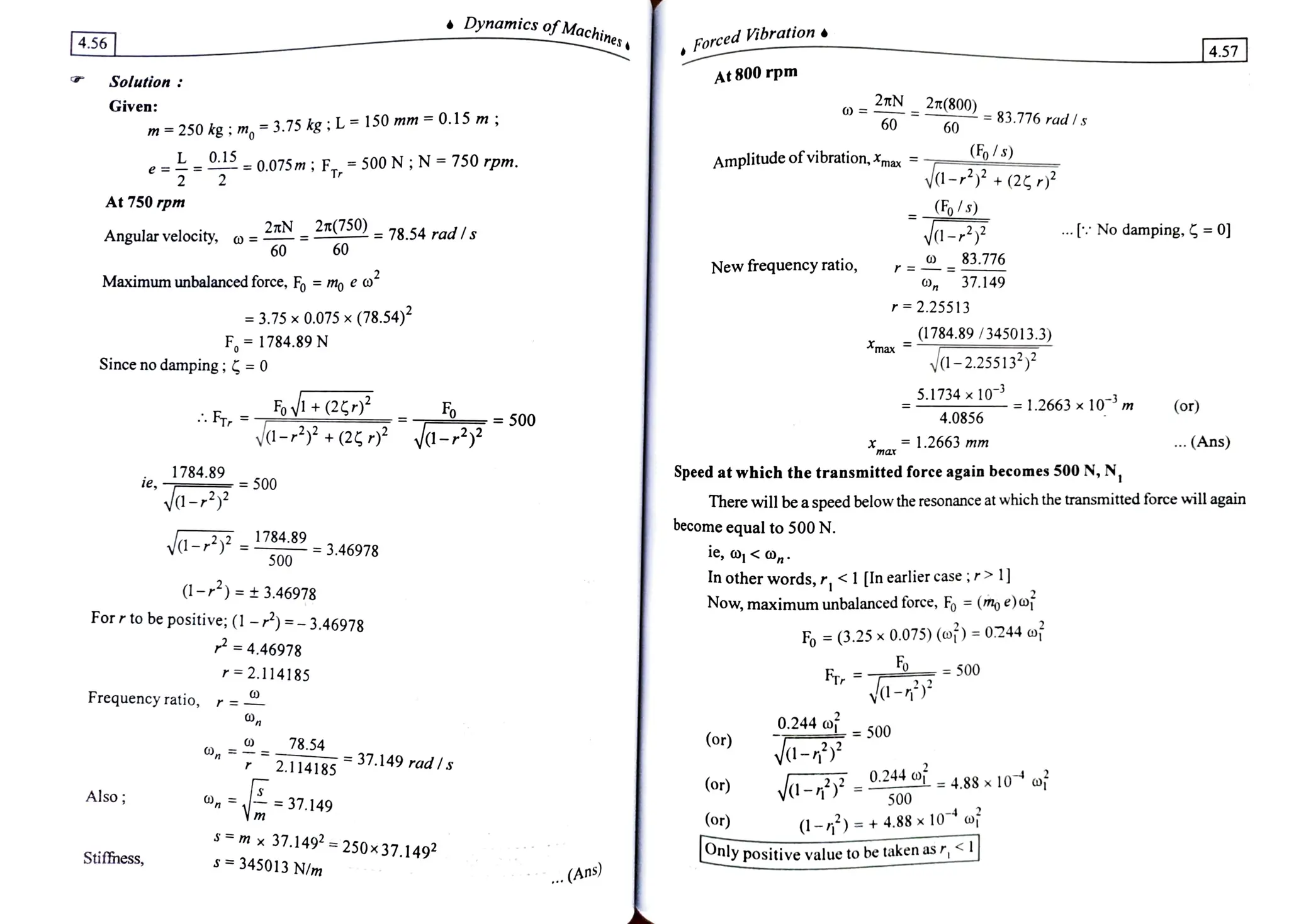 Dynamics ofMachin
4.56 Forced ibration
|4.57
Solution
At 800 rpm
Given: 2TN
27(800) = 83.776 radls
60 60
m
=250kg;m,=3.75kg;L
=
1S0 mm
=
0.15 m;
(Fo/s)
y-+(2
0.1= 0.075m; F = 500 N;N = 750 rpm. Amplitude ofvibration, max .
|r
At 750 rpm
Angular velocity, o = N= £"O= 78.54 radls
60
Fs)
d- No damping, =0]
60
83.776
New frequency ratio, r=
Maximum unbalanced force, Fo =
mo e
o 37.149
r 2.25513
= 3.75 x 0.075 x (78.54)2
F 1784.89N (1784.89 /345013.3)
max
Sinceno damping; = 0 a-2.25513*)*
5.1734x 10-3
Fov+
(2 Fo
=1.2663 x10 m (or)
FT = 500 4.0856
ya-+(2* vd-2 1.2663 mm
max
. (Ans)
1784.89
ie,
Speed at which the transmitted force again becomes 500 N, N,
500
Va- There will bea speed below the resonance at which the transmitted force will again
become equal to 500 N.
ie, o <
O,n
In other words, r, < 1 [In earliercase;r> 1]
Now, maximum unbalanced force, F% = (m) e) oj
a- 1784.89 3.46978
500
1-)= 3.46978
Forrto be positive; (1 -)=-3.46978
Fo =
(3.25 x 0.075) (o) =
0.244 of
Fo_
= 4.46978
r=2.114185 500
Fr
va-
0.244 =500
Frequency ratio, r=-
78.54 (or)
va-
=
=
37.149 rad I s
2.114185
0.244o - 4.88 x10 oj
(or)
Also 500
On 37.149
(or) (1-)=+4.88
x10 oi
s m x
37.149 =
250x37.1492
Stiffness, Only positivevalue to be taken as r,
s 345013 N/m
.. (Ans)
 