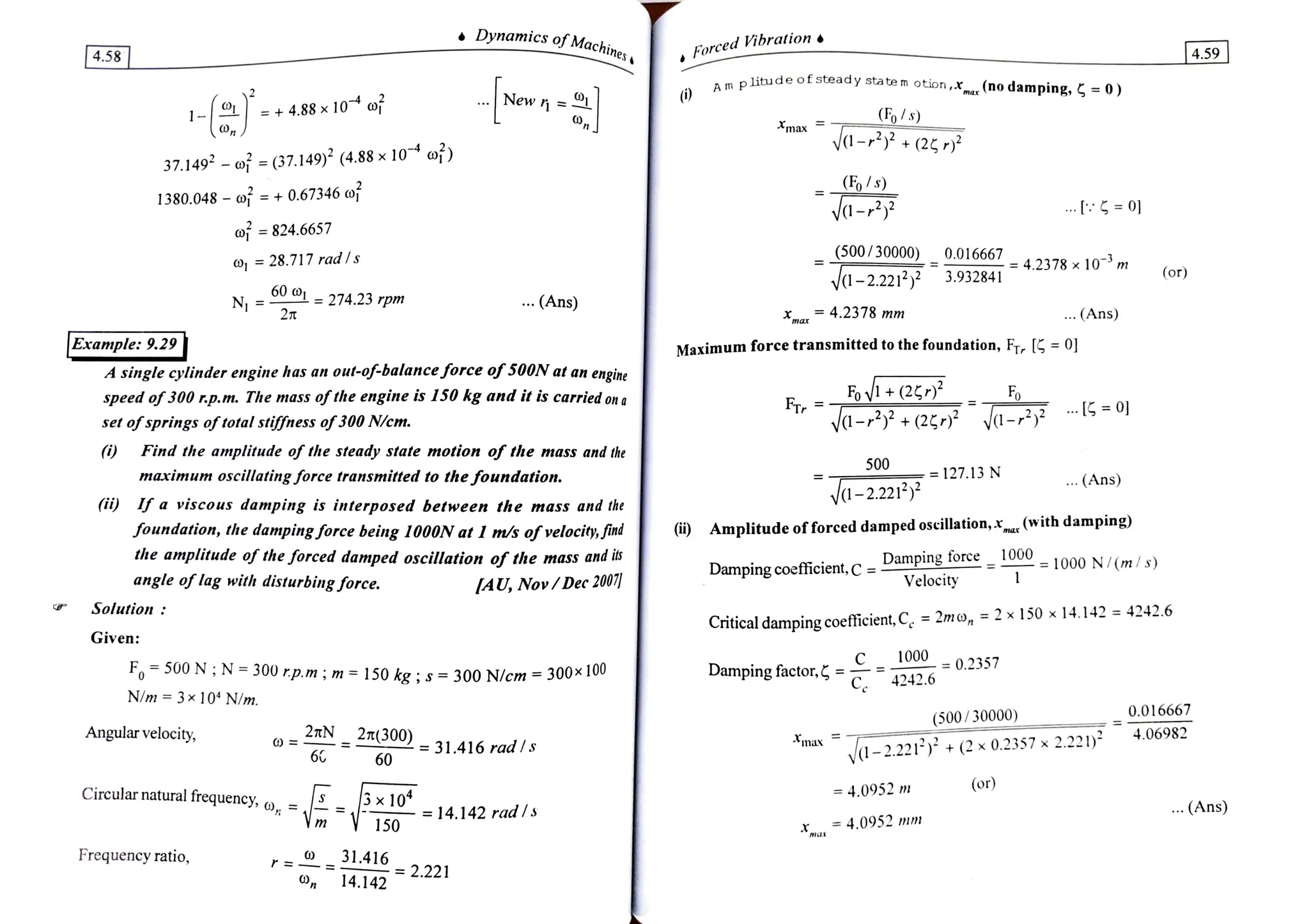 Dynamics ofMachina.
4.58
Forced Vibration
4.59
p litude of steady statem otion
, ,(no damping, =0)
A
m plitude ofsteady.
1- + 4.88 x
10 of New = |
(Fo/s)
va- (2
0,n . max
37.149 oj =
(37.149) (4.88x10 of)
(F%/s)
1380.048 o = + 0.67346 of
a- ... = 0
of = 824.6657
(500/30000) 0.016667
= 28.717 rad/s =
=4.2378x 10 m
3.932841 (or)
V1-2.221
601-274.23 rpm
N =
2T
... (Ans)
xm 4.2378 mm . (Ans)
|Example: 9.29 Maximum force transmitted to the foundation, FT G =
0]
A singlecylinderengine has an out-of-balanceforce of500N at an engine
speed of300 rp.m. The mass ofthe engine is 150 kg and it is carried on a Fov+(2
FTr
Fo
set ofsprings oftotal stiffness of300 N/cm. a-+(27)3 a-22
Find the amplitude of the steady state motion ef the mass and the
500
maximum oscillatingJforce transnitted to thefoundation. = 127.13 N
(Ans)
V1-2.221)
i) Ifa viscous damping is interposed between the mass and the
foundation, thedamping force being 1000Nat I ms ofvelocity,fnd
the amplitude of the forced damped oscillation of the mass and is
angle of lag with disturbing force.
i) Amplitude offorced damped oscillation,* (with damping
Dampingcoefficient, C =
Dampingforce
Velocity
1000 1000 N/(m/s)
IAU, Nov/Dec 200)
ntical dampingcoefticient,Ce =
2mo, = 2 x 150 x 14.142 4242.6
Criti
Solution:
Given:
10000.2357
F500N;N=300rp.m ; m = 150 kg; s =300 N/cm = 300x10
Dampingfactor. 4242.6
N/m = 3x 104 N/m.
(500/30000) 0.016667
Angular velocity, 27tN 2T(300) 4.06982
max
=31.416 rad/s
60 1-2.221 ) + (2 x 0.2357 x 2.221)
6
Circular natural frequency, o, =
.
(or)
= 4.0952 m
10 = 14.142 radls .(Ans)
150 = 4.0952 mm
X.
Frequency ratio, r= 31.416
O 14.142 2.221
 