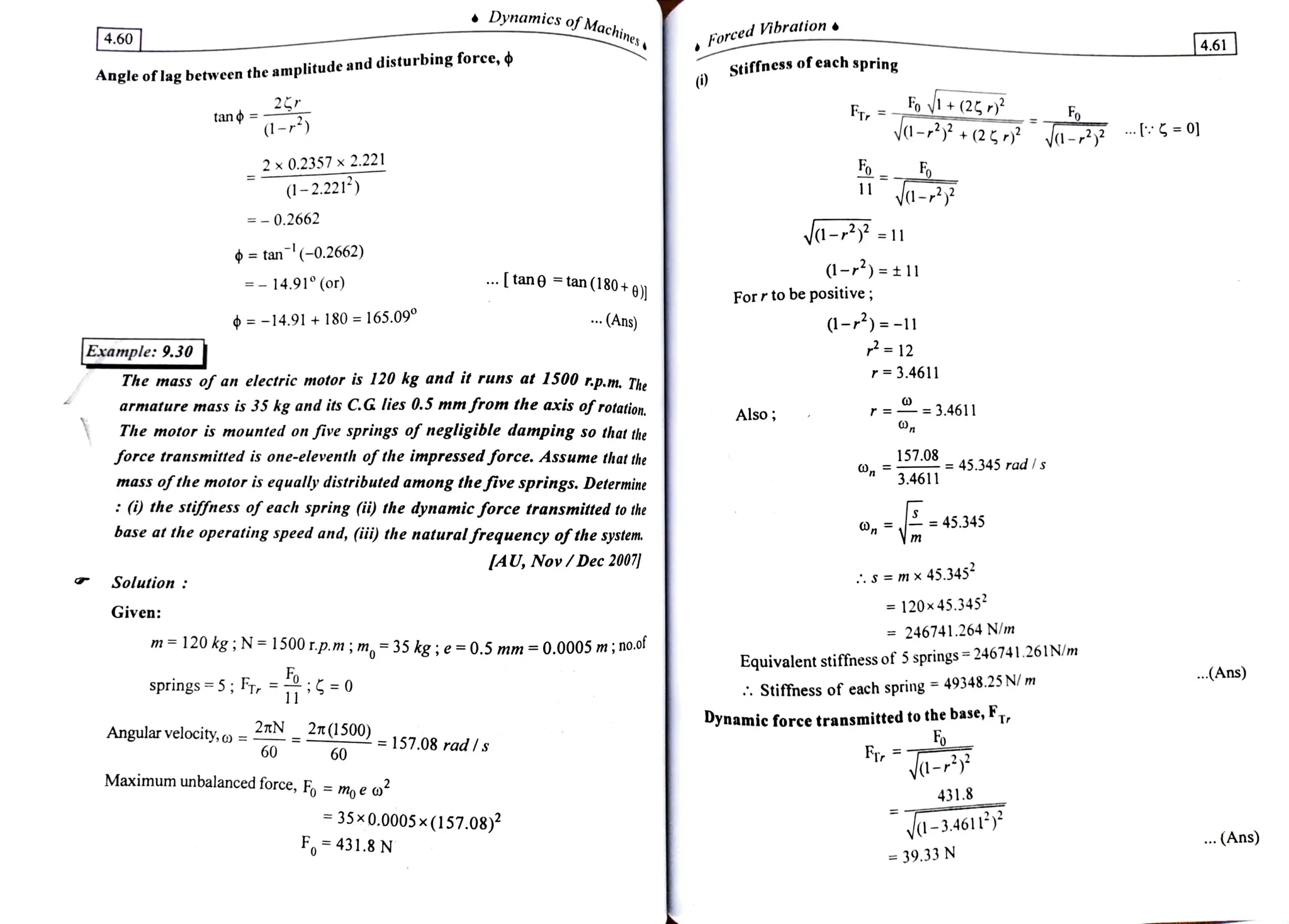 4.60 Machines
Dynamics of Ma Forced Vibration.
4.61
stiffness of each spring
Angle oflag between the amplitude and disturbing foree, ¢
(i)
2
tan o =-
(1-r)
Fov1+(2
Vd-*+(25, Ja-2 : 0
Fr, Fo
2x 0.2357x 2.221
(1-2.2214)
-
=-0.2662
a-F
tan(-0.2662)
.
tan tan (180+9))
(1-)=t11
= -
14.91° (or)
Forrtobe positive;
1-)=
-11
P= 12
-14.91+180 =165.09°
.Ans)
Example: 9.30
The mass of an electric motor is 120 kg and it runs at 1500 rp.m. The
armature mass is 35 kg and its CG lies 0.5 mm from 1he axis ofrotation,
The motor is mounted on five springs of negligible damping so that the
r= 3.4611
Also; r= 3.4611
force transmitted is one-eleventh of theimpressedforce. Assume that the
mass ofthe motor is equally distributed amongthefive springs. Determine
(i) the stiffness of each spring (ii) the dynamic force transmitted to the
base at the operating speed and, (i) the
naturalfrequencyofthe system
157.0 45.345 radIs
3.4611
45.345
AU, Nov/Dec 2007
Solution
S =m x 45.345
= 120x45.345
246741.264 N/m
Given:
m=120 kg; N= 1500r.p.m ; m,= 35 kg; e =
0.5 mm =
0.0005 m;no.o Equivalent stiffness of 5 springs = 246741.261N/m
.(Ans)
springs=5; Fr, =:=0 Stiffness of each spring
=
49348.25N/m
11
Angular velocity, o =
60
2tN
2t(1500) -157.08 radIs
Dynamic force transmitted to the base, FT,
60 Fr
a-*
Maximum unbalanced force, Fo moe o 431.8
35x0.0005x (157.08
F 431.8 N
V-3.4611
(Ans)
39.33 N
 