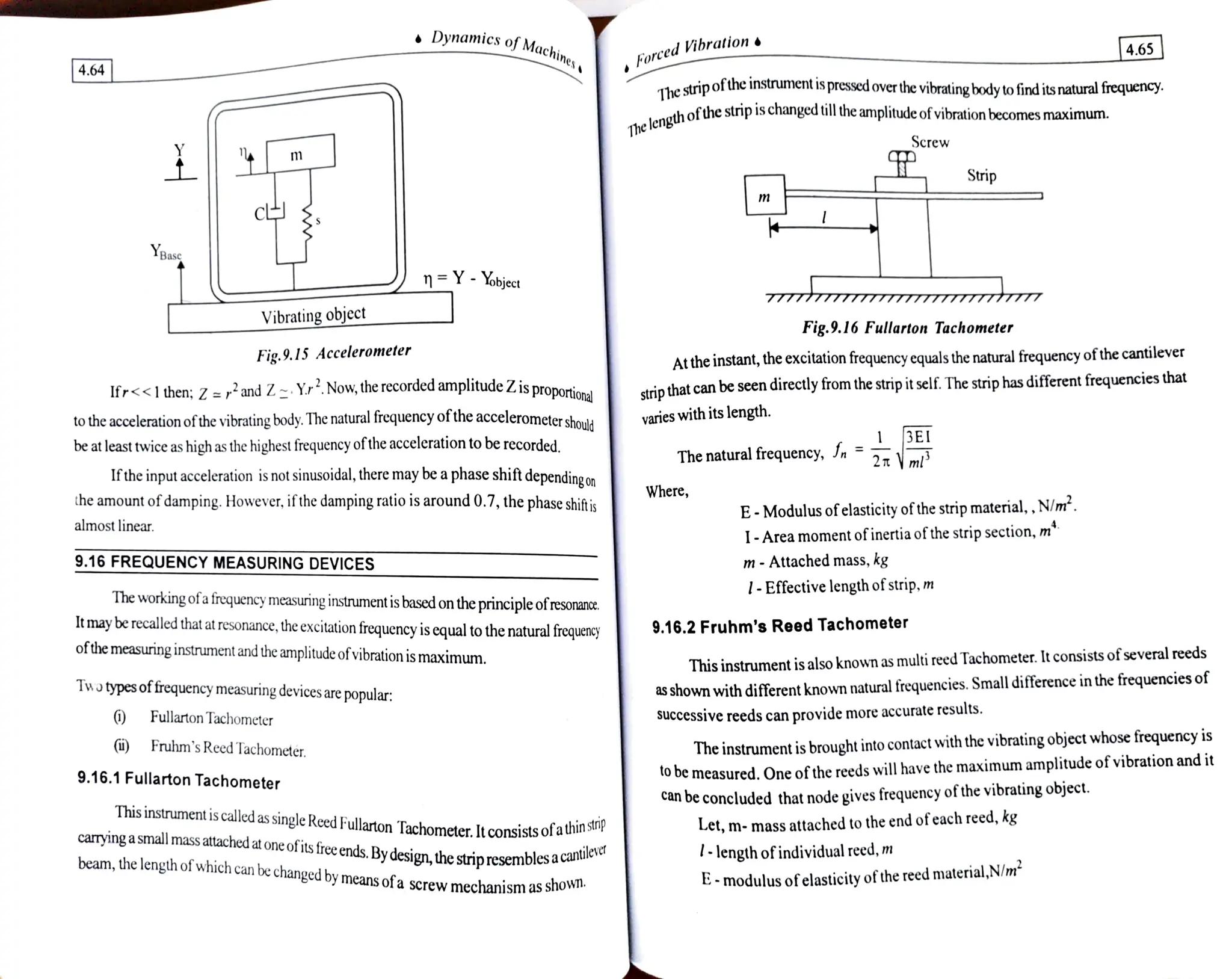 Dynamics ofMachi forced Vibration
4.65
nines
4.64 The stripofthe instrument is pressed over the vibratingbody tofind its naturalfrequency
strip is changed till the amplitude ofvibration becomes maxin
ximum.
The
lengthofthes
Screw
m
Strip
Ypas
n Y Yobject
7mm TTTTYm
Vibrating object Fig.9.16 Fullarton Tachometer
Atthe instant, the excitation frequency cquals the natural frequency ofthecantilever
strip that can be seen directly from the strip it self. The strip has different frequencies that
Fig.9.15 Accelerometer
ional
Ifr<<1 then; Z =r2 and Z Yr Now, the recorded amplitude Z. is proporti
to the acceleration ofthe vibrating body. The natural frequency ofthe accelerometershou
be at least rwice as high as the highest frequency ofthe acceleration to be recorded.
varies with its length.
The natural frequency, Jn 2T m
Ifthe input acceleration is not sinusoidal, there may be a phase shift dependingon
the amount ofdamping. However,ifthedamping ratio is around 0.7, the phaseshiftis
Where,
E-Modulus ofelasticityofthestrip material,, N/m*.
1-Area moment ofinertiaofthe strip section,m*
m- Attached mass, kg
1-Effectivelengthofstrip, m
almost linear.
9.16 FREQUENCY MEASURING DEVICES
The working ofa frequency measuring instrument is based on the principleofresonance
It may be recalled that at resonance, the excitation frequency is equal to the natural frequency
ofthemeasuring instrument and the amplitudeofvibration is maximum.
9.16.2 Fruhm's Reed Tachometer
This instrument is also known as multi reed Tachometer. It consists ofseveral reeds
as shown with different known natural frequencies. Small difference in the frequencies of
Successive reeds can provide more accurate results.
Two typesoffrequency measuring devices are
popular
Fullarton Tachometer
The instrument is brought into contact with the vibrating object whose frequency is
to be measured. One of the reeds will have the maximum amplitude of vibration and it
i) Fruhm's Reed Tachometer.
9.16.1 Fullarton Tachometer
Can be concluded that node gives frequency of the vibrating object.
This instrument is called as
single Reed Fullarton Tachometer. It consists of a
u
Let, m- mass attached to the end ofeach reed, kg
np
caryinga small mass atached at one of itsfreeends.Bydesign, thestripresembles a
cau
untilever lengthofindividual reed,m
E-modulus ofelasticityofthe reed material,N/m
beam, the length of which can be changed by means ofa screw mechanism as
Sho
.
 