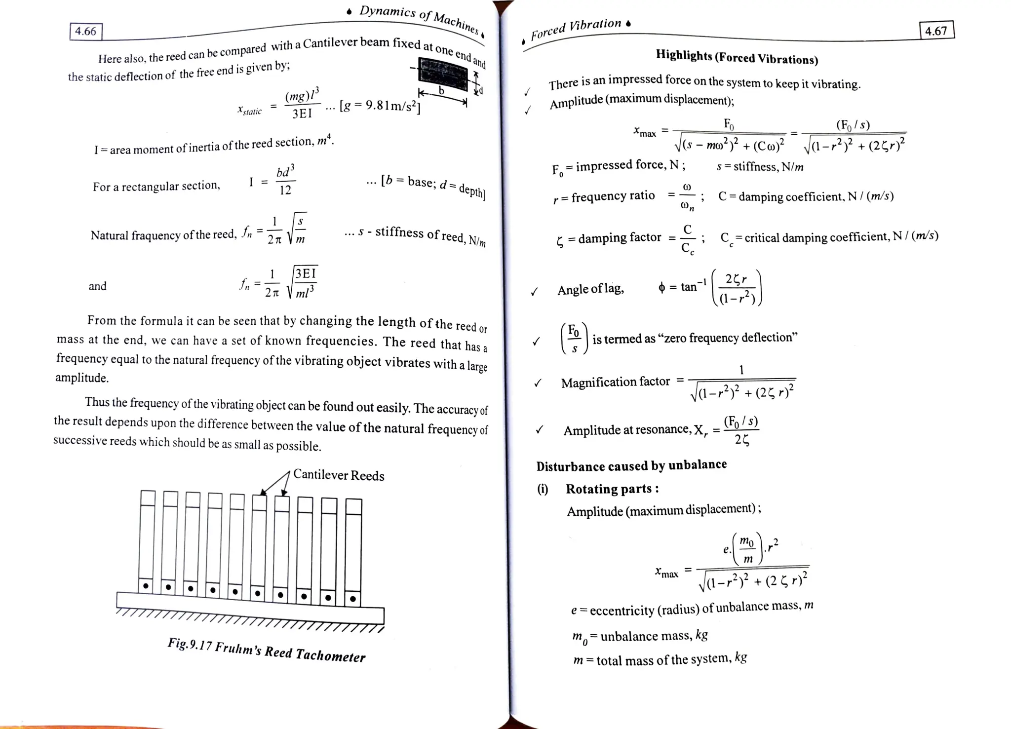 Dynamics of.Machines
4.66
ForcedVibration
4.67
Here also, the reed can be compared
with a Cantilever beamfixes.
the static deflection of the free end is given by
ixed at one end
and Highlights (Forced Vibrations)
There is an impressed force on the system to keep it vibrating.
mg)"
3EI 8 =9.81m/s2 Amplitude (maximum displacement;
static
Fo (Fo/s)
max
-mo +(Coy ya- +(25/*
Tarea moment ofinertiaofthereed section, m".
F=impressedforce,N; s stiffness, N/m
.b= base; d=depth
For a rectangular section, 12
= frequencyratio C=dampingcoefficient.N/(m/s)
.S-stiffness of reed,N/m
Natural fraquencyofthereed, f, =
damping factor Ccriticaldampingcoefficient,N/(m/s)
E
fn2 m tan 2
a-))
and Angle oflag
From the formula it can be seen that by changing the length of the reed or
mass at the end, we can have a set of known frequencies. The reed that has a
frequency equal to the natural frequency of the vibrating object vibrates with a large
is termed as "zero frequency deflection"
amplitude. Magnification factor
-2+(25
Thus the frequency of the vibrating object can be found out easily. The accuracy of
the result depends upon the difference between the value ofthe natural frequency of Amplitude at resonance, x, =Fo/S
successive reeds which should be as small as possible.
Disturbance caused by unbalance
Cantilever Reeds
) Rotatingparts:
AARE Amplitude (maximumdisplacement);
e m
max
-+25)*
77777777777777777IITI777777777 eccentricity (radius) ofunbalance mass, m
Fig.9.17 Fruhm's Reed Tachometer
munbalance mass, kg
m=total mass of the system, kg
 
