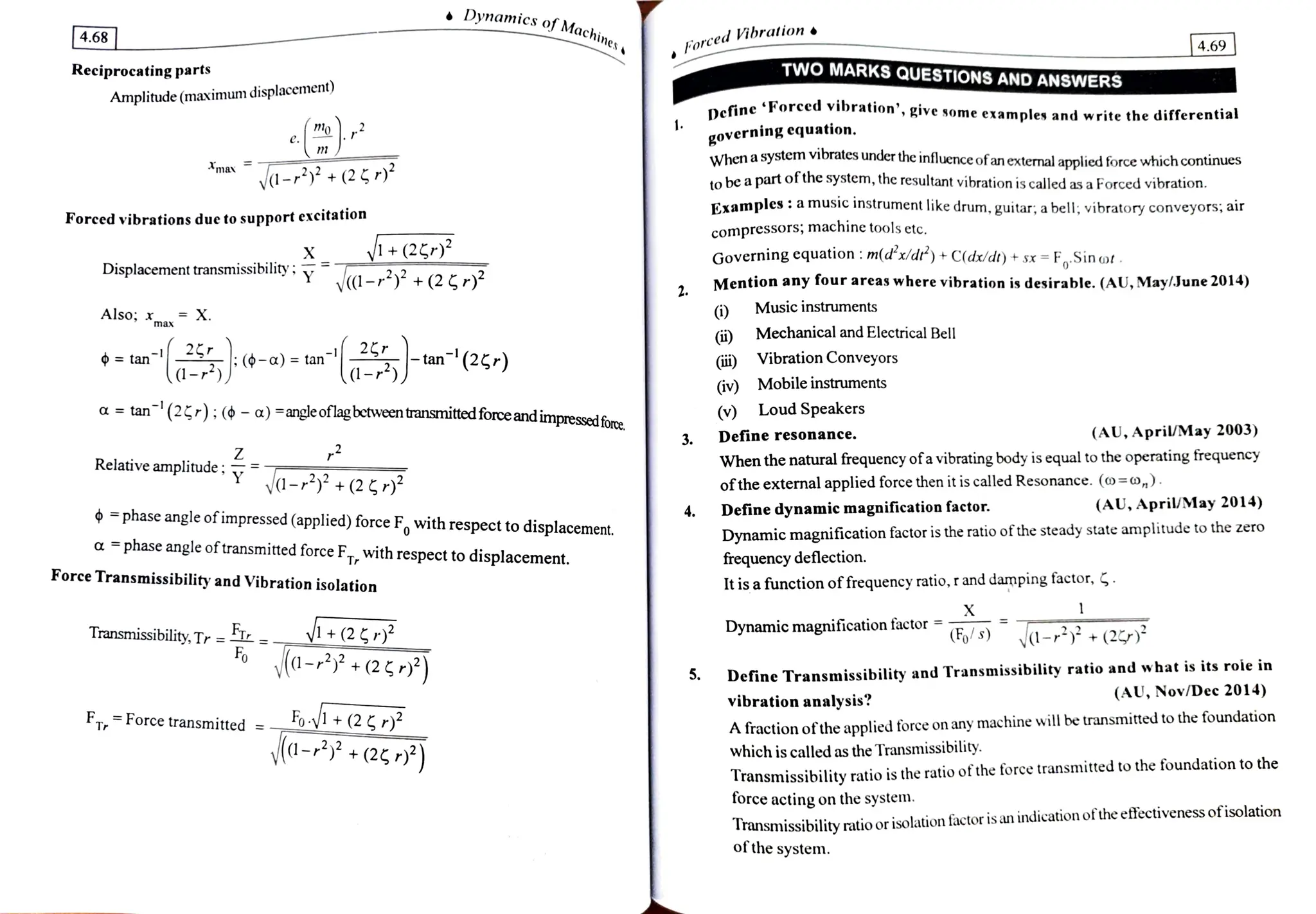 Dynam
amics of Mach
4.68 orcedVibration
|4.69
TWO MARKS QUESTIONS AND
ANSsWERS
orced vibration', give some example and write the differential
Reciprocating parts
Amplitude (maximum displacement)
Define 'For
governing equation.
When a system vibrates under the influence ofan external applied force which continues
ta be a part of the system, the resultant vibration is called as a Forced vibration.
mav
vd-+(25 to
Examples: a music instrument like drum, guitar, abell,vibratory conveyors; air
Forced vibrations due to support excitation
compressors; machine tools etc.
X y+(2 Governing cquation: m(dx/dr') +
C(dr/dt) + sx =
FSin of.
Mention any four areas where vibration is desirable. (AU, May/June 2014)
Displacement transmissibilIny' y 1-23 + (2G r)
Music instruments
)
Mechanical and Electrical Bell
Also; x X.
max
an 6-a) =
tan tan(2g,) Vibration Conveyors
(iv) Mobile instruments
tan(2t-); (¢ -
a) =angleoflagbetweentransmittedforce andimpressedfore
(v) Loud Speakers
a
Define resonance. (AU, April/May 2003)
3.
Relativeamplitude: When the natural frequency ofa vibrating body is equal to the operating frequency
-+253 oftheexternal applied forcethen it is called Resonance. (o=o,).
Define dynamic magnification factor. (AU, April/May 2014)
4.
phase angle ofimpressed(applied) force F with respect to displacement.
a phase angle oftransmitedforce F, with respect to
displacement.
Dynamic magnification factor is the ratio of the steady state amplitude to the zero
frequency deflection.
It is a function offrequency ratio, r and damping factor, .
Force Transmissibility and Vibration isolation
X
Transmissibility, Tr =
, - 1+(2)
Fo d-? +(2r*)
Dynamic magnification factor
Fo s) V-+(2)
Define Transmissibility and Transmissibility ratio and what is its roie in
5.
(AU, Nov/Dec 2014)
vibration analysis?
A fraction oftheapplied force on any machine will be transmitted to the foundation
which is called as the Transmissibility.
FTForcetransmitted =-
a- 25*) Transmissibility ratio is the ratio of the force transmitted to the foundation to the
force acting on the system
Transmissibility ratio or isolation factor is an indication ofthe effectiveness ofisolation
of the system.
 