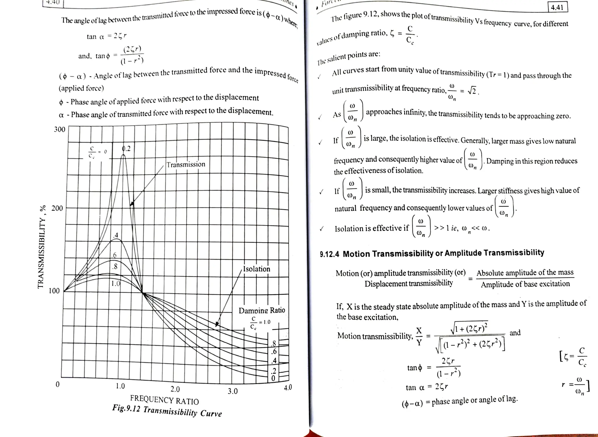es
ist-a)vhe The ioure 9.12, shows the plot oftransmissibilityVs frequency curve, for diferent
4.41
Iheangleoflagbetveen the transnitteri fone to the impressed force is
Value's
sofdamping ratio, =
tan a = 2 r
(2)
(1-) Thes
salient points are:
All curves start from unity value
oftransmissibility(Tr= 1) and pass through the
and. tan
impressed force
( a ) -Angleoflagbetween the transmitted force and the impree
(applied fore) unit transmissibility at frequency ratio,= y2
),,
-Phaseangleofapplied foree with respect to the displacement
a-Phaseangleoftransmitted foree with respect to the displacement. As approaches infinity, the transmissibility tends to be approaching zero.
300
is large, the isolation is effective. Generally, larger mass gives low natural
frequency and consequently higher value of Damping in this region reduces
the effectiveness ofisolation.
Transmission
I f is small, the transmissibility increases.Larger stiffnessgives high value of
200 natural frequency and consequentlylowervalues of
Isolationiseffectiveif lie, o,<<0.
9.12.4 Motion Transmissibility or Amplitude Transmissibility
Isolation
Motion (or) amplitudetransmissibility (or) Absolute amplitudeofthemass
Displacement transmissibility Amplitude of base excitation
100
If, Xis the steady state absolute amplitude ofthemass
andYisthe amplitude of
the base excitation,
Damoine Ratio
C =1.0
I+(2) and
Motion transmissibility,
- (2 C
25r
tano=
-
1.0 2.0 4.0 tan a 2 r
3.0
FREQUENCY RATIO
Fig.9.12 Transmissibility Curve
(-a)phase angle orangleoflag.
 