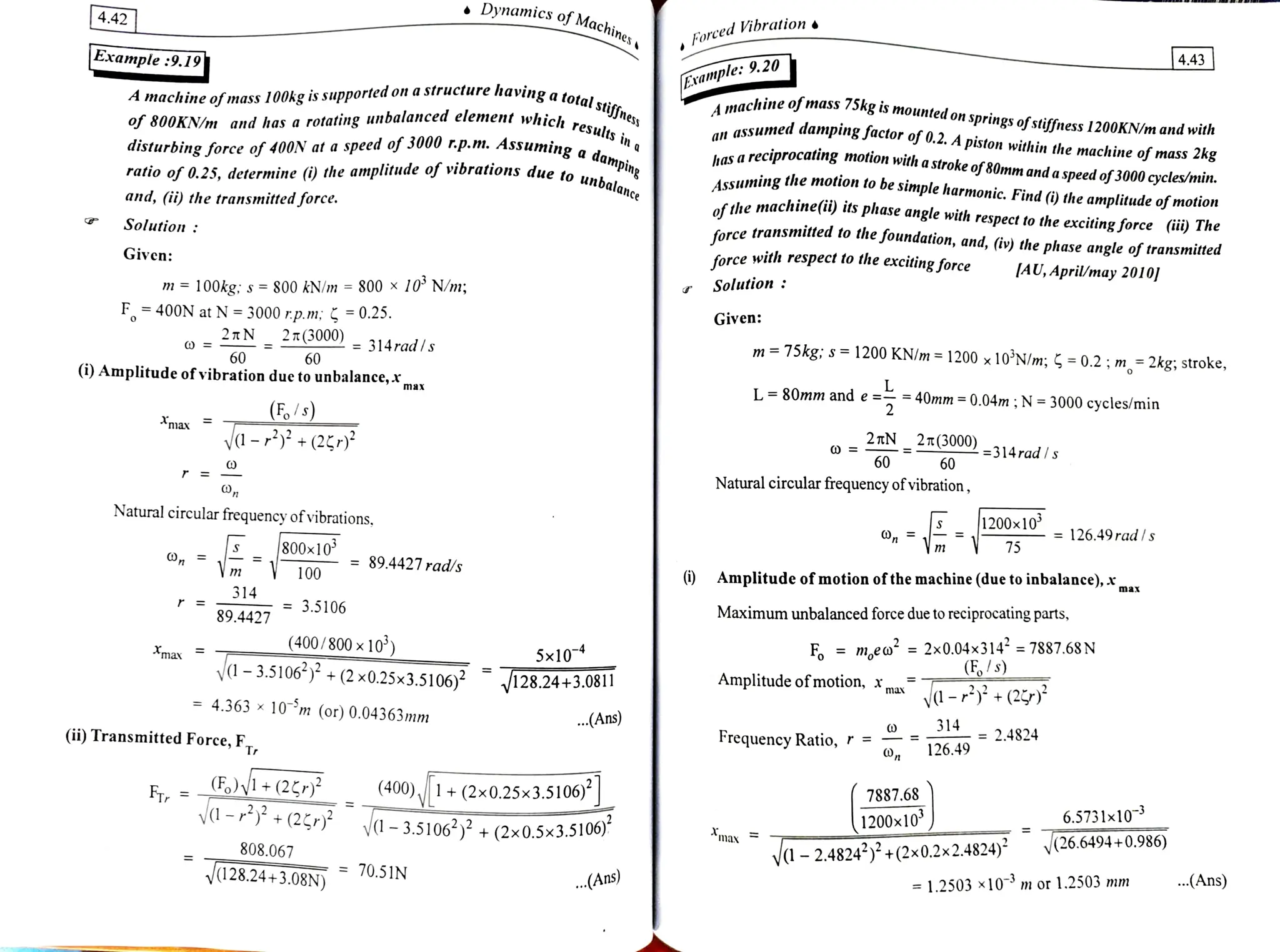 4.42 Dynamics of Machin
s of Machines
EorcedVibration
4.43
Example :9.19 Example: 9.20
having a
total
stiffness
Amachine ofmass 100kg is supportedon a structure having a tos..
chine ofmass 75kg is mounted on
springs ofstiffness1200KN/m and with
assumed danmping factor of 0.2. A piston within the machine of mass 2kg
kas a reciprocating motion with a stroke of80mm and a
speed of 3000 cycles/min.
ssuming the motion to be simple harmonic. Find () the amplitude of motio
of the machine(i) its phase angle with respect to the excitingforce (üi) The
force transmitted to the
foundation, and, (iv) the phase angle of transmited
of 800KNm and has a rotating unbalanced element which
an
in a
damp
disturbing force of 40ON at a speed of 3000 rp.m. Assuming a,
lue to unbalance
ratio of 0.25, determine () the amplitude of vibrations due to unt Assu
and, (i) the transmittedforce.
Solution:
force with respect to the
excitingforce IAU, April/may 2010
Given
Solution:
m =
100kg; s =
800 kN/m =
800 x 10° N/m;
F400N at N 3000 r.p.m; = 0.25.
2TN
2n(3000) 314rad/s
Given:
m=75kg; s =1200 KN/m= 1200 x10'N/m; 5 =
0.2;m= 2kg; stroke,
60 60
(i) Amplitude ofvibration due to unbalance,x
L 80mm and e
= =
40mm= 0.04m; N =
3000 cycles/min
max
F/s)
ya- +(2Er) 2 7TN
2T(3000)314rad Is
max
60 60
Natural circular frequency ofvibration,
o m =126.49radls
Natural circular frequency of vibrations,
75
E 800x10 = 89.4427 rad/s
Vm 9 Amplitude of motion ofthemachine (due to inbalance), xx
100
314
= 3.5106
Maximum unbalanced force due to reciprocating parts,
89.4427
F =
m.eo =
2x0.04x314 7887.68N
,/s)
(400/800 x 10')
5x10
-3.5106) +
(2x0.25x3.5106)? 128.24+3.0811
mar
Amplitude of motion, max
y-+(2r)*
4.363x 10 m (or) 0.04363mm .(Ans) 314
= 2.4824
Frequency Ratio, r =
126.49
(ii) Transmitted Force, F,
7887.68
F Vi+(25P)3
yd-+(2* V-3.5106) + (2x0.5x3.5106)
(400),1+(2x0.25x3.5106)J
6.5731x10
(26.6494+0.986)
1200x10
max
-2.4824)+ (2x0.2x2.4824)
808.067
.(Ans)
.(Ans = 1.2503 x10 m or 1.2503 mm
V128.24+3.08N 0.5IN
 