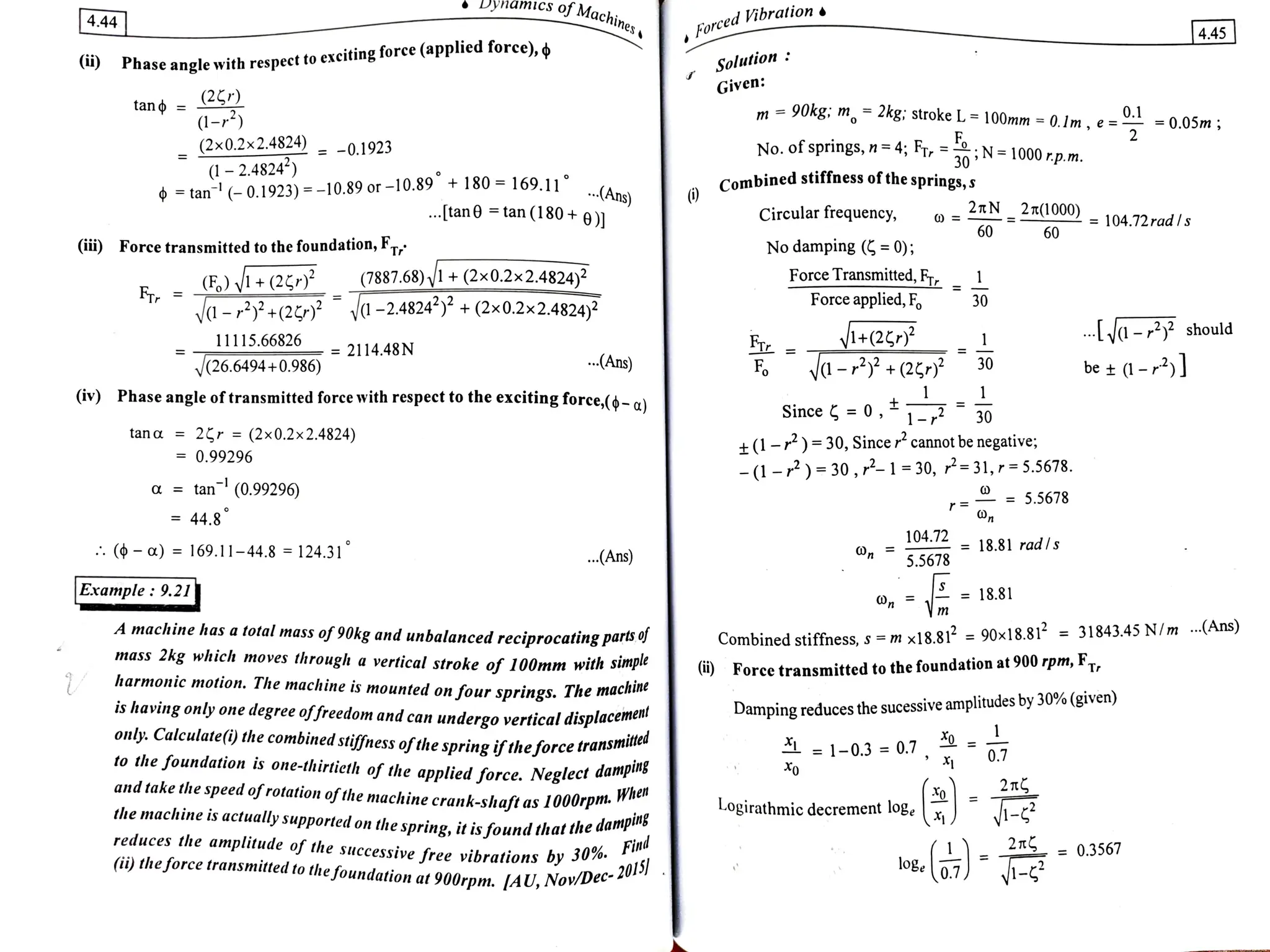 Dynamics oJ Machin.
of Machines
4.44
ced Vibration
For 4.45
i) Phase angle with respecet to exeiting force (applied force), ¢ Solution:
Given:
tan = (2,r)
m 90kg: m= 2kg: stroke L=100mm =
0.Im, e==0.05m
(1-)
(2x0.2x2.4824) = -0.1923
(1-2.4824)
tan (-0.1923)=-10.89or-10.89 +180 =
169.11 A
F
N 1000 rp.m.
30
No. of springs, n =
4; Fr, =
Combined stiffness of thesprings,s
(Ans)
. tan tan (180+ 9)1 2TN 2T(1000) 104.72rad s
Circular frequency,
60 60
ii) Force transmitted to the foundation, FT No damping ( = 0);
F VI+(2)?
-ry+(2 -2.4824* + (2x0.2x2.4824)2
Force Transmitted,FT _1
Force applied, F,
(7887.68)1+(2x0.2x2.4824)2
30
- should
1+(2
a-+(2* 30
11115.66826
2114.48N
(26.6494+0.986) Ans) Fo be s0-
(iv) Phase angleoftransmittedforee with respect to the exciting force,(-d
Since 0,1- 30
tana= 2r =(2x0.2x2.4824) +(1-r)=30, Sincer cannotbenegative;
-(1 -)=30,-1=30, P=31,r=5.5678.
= 0.99296
a =
tan (0.99296 = 5.5678
44.8
104.72 18.81 radls
( ot) = 169.11-44.8 124.31
.(Ans) 5.5678
Example: 9.21 n m
18.81
A machine has a total mass of 90kg and unbalanced reciprocatingparis o
mass 2kg which moves
through a vertical stroke of 100mm with simpte
harmonic motion. The machine is mounted on four springs. The machine
is having only one degree offreedom and can undergo verticaldisplacemen
only:. Calculate(i) the combined stiffness ofthespringiftheforce transm
itted
to the foundation is one-thirtieth of the applied force. Neglect danp
and take the speedofrotationofthemachine crank-shaft as 1000rpm."
the machine is actually supportedon the spring, itisfoundthat tne amping
Combined stiffness, s =m x18.81 90x18.81=31843.45N/m Ans)
()Force transmitted to the foundation at 900 rpm, FT
Damping reduces the sucessive amplitudes by 30% (given)
= 1-0.3 =
0.7
211
-2
Logirathmicdecrementlogex
reduces the amplitude of the successive free vibrations by 30% a
2 T = 0.3567
Find
(ii)theforce transmitted to
thefoundation at 900rpm. [AU, Nov/Dec
20
 