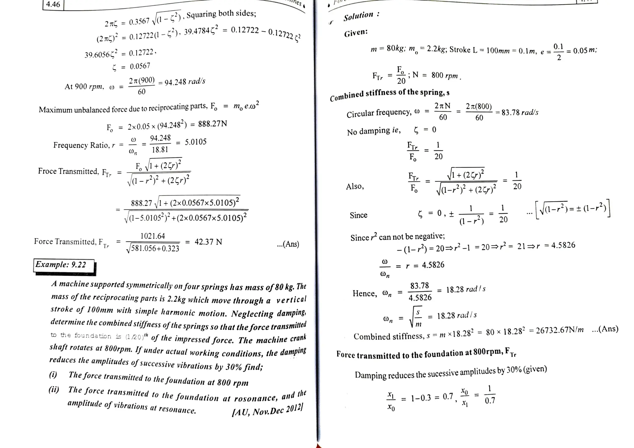 hes
4.46
Solution
2 T =
0.3567 y
-
)., Squaring both sides:
Given:
(2mg) = 0.12722(1
-
5*), 39.4784
=
0.12722 -0.127222a
m= 80kg: n,=2.2kg; Stroke L =
100mm =
0.Im,e--0.05m:
39.6056 = 0.12722.
= 0.0567
Fr N =800rpm
2T(900) = 94.248 rads 20
At 900 rpm, o =
60
Combined
stiffness of the spring, s
Maximum unbalanced force due to reciprocating parts, F, =
m, e.o
Circular frequency, o = 2TN 2(800) -
83.78 rad/s
60 60
F = 2x0.05 x (94.248<) = 888.27N
94.248 5.0105
No damping ie, 0
FTL
Fo
Frequency Ratio,r =
18.81
20
V+(2
ya-(2¢
Froce Transmitted, Fr
V+(2
a-+(2
=
Also, F 20
888.271+(2x0.0567x5.0105)2
va-5.0105)+(2x0.0567x5.0105)
0-rd-*
1
0 20
Since
Force Transmitted, FT
1021.64 Sincer can not be negative;
= 42.37N
581.056+0.323 .Ans - (1-r)=20 -1=20 =
21r =
4.5826
Example: 9.22 = r = 4.5826
A machine supported symmetrically on four springs has mass of80kg. 7he
mass
ofthereciprocating parts is 2.2kg which move through a vertical
stroke of 100mm with simple harmonic motion. Neglecting danping
determine the combined stiffness ofthesprings so thattheforcetransm
to the foundation is (1/20 of the impressedforce. The machine cruna
shaft rotates at 800rpm. If under actual working conditions, the dampiuns
reduces the amplitudes ofsuccessive vibrations by 30% find;
83.78 18.28 radS
Hence, n 4.5826
= 18.28 radls
Combined stiffness,s =m x18.28- =
80 x
18.28 =26732.67N/m ...(Ans)
Force transmitted to the foundation at 800rpm, F7,
(i) The force transmitted to the
foundation at 800 rpm
Damping reduces the sucessive amplitudes by 30% (given)
(ii) The force transmitted to the foundation at rosonance, an"
amplitude of vibrations at
resonance.
he
= 1-0.3 =
0.7,= 0.7
IAU, Now.Dec 2012
 